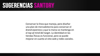Conservar la línea que maneja, pero diseñar
una plan de mercadotecnia para conservar el
brand awarness y que la marca se mantenga en
el top of mind del target. La identidad en las
tiendas físicas es funcional, pero se puede
mejorar en cuanto al sitio web y redes sociales.
 