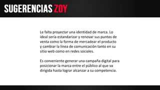 Le falta proyectar una identidad de marca. Lo
ideal sería estandarizar y renovar sus puntos de
venta como la forma de mercadear el producto
y cambiar la línea de comunicación tanto en su
sitio web como en redes sociales.
Es conveniente generar una campaña digital para
posicionar la marca entre el público al que va
dirigida hasta lograr alcanzar a su competencia.
 