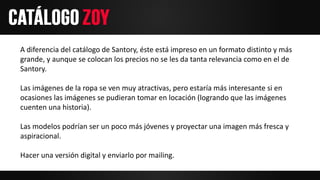 A diferencia del catálogo de Santory, éste está impreso en un formato distinto y más
grande, y aunque se colocan los precios no se les da tanta relevancia como en el de
Santory.
Las imágenes de la ropa se ven muy atractivas, pero estaría más interesante si en
ocasiones las imágenes se pudieran tomar en locación (logrando que las imágenes
cuenten una historia).
Las modelos podrían ser un poco más jóvenes y proyectar una imagen más fresca y
aspiracional.
Hacer una versión digital y enviarlo por mailing.
 