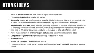  Hacer un estudio de mercado antes de hacer algún cambio importante
 Crear manual de identidad para las dos marcas
 Renovar las tiendas ZOY y definir un estilo para ellas. Marketing sensorial (buscar un olor que relacione
al cliente con la marca siempre que entre a una tienda ZOY y música que motive a la compra)
 Rediseño de los sitios web, en los dos casos (Santory y ZOY) incluir la historia e información relevante de
la empresa y que sea un sitio web responsivo para que se puedan apreciar desde cualquier dispositivo.
En el caso de ZOY, contar con venta de producto en línea, guía de tallas y diseño más actual
 Poner mucha atención en optimizarlos para los buscadores y estén bien posicionados (SEO)
 Campaña de Google Adwords y presencia en blogs y sitios web de moda
 Planes de lealtad
 Mailing con contenido y producto nuevo de ZOY
 Probar con la primera tienda que se rediseñe, abriéndola en un centro comercial, separada de la tienda
Santory
 