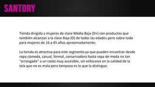 Tienda dirigida a mujeres de clase Media Baja (D+) con productos que
también alcanzan a la clase Baja (D) de todas las edades pero sobre todo
para mujeres de 16 a 45 años aproximadamente.
La tienda es atractiva para este segmento ya que pueden encontrar desde
ropa cómoda, casual, formal, conservadora hasta ropa de moda no tan
“arriesgada” a un costo muy accesible, sin enfocarse en la calidad de la
tela que no es mala pero tampoco es lo que la distingue.
 