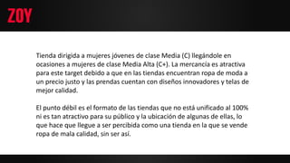 Tienda dirigida a mujeres jóvenes de clase Media (C) llegándole en
ocasiones a mujeres de clase Media Alta (C+). La mercancía es atractiva
para este target debido a que en las tiendas encuentran ropa de moda a
un precio justo y las prendas cuentan con diseños innovadores y telas de
mejor calidad.
El punto débil es el formato de las tiendas que no está unificado al 100%
ni es tan atractivo para su público y la ubicación de algunas de ellas, lo
que hace que llegue a ser percibida como una tienda en la que se vende
ropa de mala calidad, sin ser así.
 