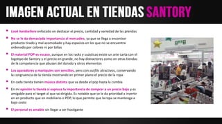  Look hardsellero enfocado en destacar el precio, cantidad y variedad de las prendas
 No se le da demasiada importancia al mercadeo, ya que se llega a encontrar
producto tirado y mal acomodado y hay espacios en los que no se encuentra
ordenado por colores ni por tallas
 El material POP es escaso, aunque en los racks y suásticas existe un arte carta con el
logotipo de Santory y el precio en grande, no hay distractores como en otras tiendas
de la competencia que abusan del dorado y otros elementos
 Los aparadores y maniquíes son sencillos, pero con outfits atractivos, conservando
la congruencia de la tienda mostrando en primer plano el precio de la ropa
 En cada tienda tienen música distinta que va desde el pop hasta la cumbia
 En mi opinión la tienda sí expresa la importancia de comprar a un precio bajo y es
amigable para el target al que va dirigida. Es notable que se le da prioridad a invertir
en en producto que en mobiliario o POP, lo que permite que la ropa se mantenga a
bajo costo
 El personal es amable sin llegar a ser hostigante
 