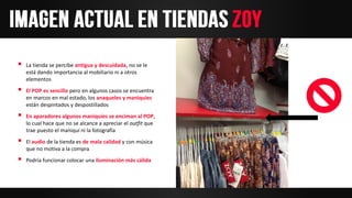  La tienda se percibe antigua y descuidada, no se le
está dando importancia al mobiliario ni a otros
elementos
 El POP es sencillo pero en algunos casos se encuentra
en marcos en mal estado, los anaqueles y maniquies
están despintados y despostillados
 En aparadores algunos maniquíes se enciman al POP,
lo cual hace que no se alcance a apreciar el outfit que
trae puesto el maniquí ni la fotografía
 El audio de la tienda es de mala calidad y con música
que no motiva a la compra
 Podría funcionar colocar una iluminación más cálida
 