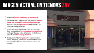  Hay una diferencia notable con su competencia
 Al ser una tienda que se inclina a ser boutique, debería
cuidar más los detalles y modernizar su imagen en
general. Hacerla más aspiracional para que logre ser
más atractiva para el target.
 En el mayor de los casos las prendas se encuentran
bien mercadeadas y las propuestas de combinaciones
en los ganchos que están colocados al frente de cada
sección son interesantes y atractivas.
 En algunas tiendas la ropa interior se encuentra en
medio del pasillo, a diferencia de la competencia que
por lo regular ubican esa sección en un espacio más
discreto.
 