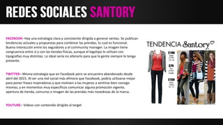 FACEBOOK- Hay una estrategia clara y consistente dirigida a generar ventas. Se publican
tendencias actuales y propuestas para combinar las prendas, lo cual es funcional.
Buena interacción entre los seguidores y el community manager. La imagen tiene
congruencia entre sí y con las tiendas físicas, aunque el logotipo lo utilizan con
tipografías muy distintas. Lo ideal sería no alterarlo para que la gente siempre lo tenga
presente.
TWITTER– Misma estrategia que en Facebook pero se encuentra abandonado desde
abril del 2015. Al ser una red social más efímera que Facebook, podría utilizarse mejor
para poner frases inspiradoras y que motiven a las mujeres a sentirse bien consigo
mismas; y en momentos muy específicos comunicar alguna promoción vigente,
apertura de tienda, concurso o imagen de las prendas más novedosas de la marca.
YOUTUBE– Videos con contenido dirigido al target
 