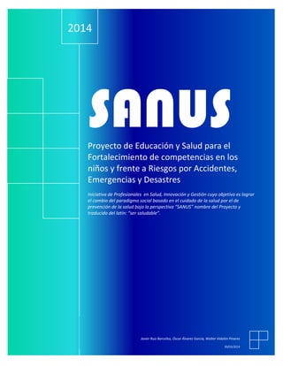 .
SANUSProyecto de Educación y Salud para el
Fortalecimiento de competencias en los
niños y frente a Riesgos por Accidentes,
Emergencias y Desastres
Iniciativa de Profesionales en Salud, Innovación y Gestión cuyo objetivo es lograr
el cambio del paradigma social basado en el cuidado de la salud por el de
prevención de la salud bajo la perspectiva “SANUS” nombre del Proyecto y
traducido del latín: “ser saludable”.
2014
Javier Ruiz Barcellos, Óscar Álvarez García, Walter Vidalón Pinares
30/03/2014
 