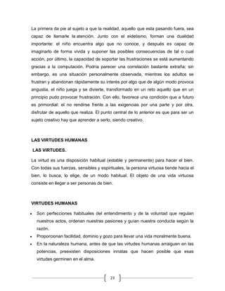 La primera da pie al sujeto a que la realidad, aquello que esta pasando fuera, sea
capaz de llamarle la atención. Junto con el eidetismo, forman una dualidad
importante: el niño encuentra algo que no conoce, y después es capaz de
imaginarlo de forma vivida y suponer las posibles consecuencias de tal o cual
acción, por último, la capacidad de soportar las frustraciones se está aumentando
gracias a la computación. Podría parecer una correlación bastante extraña; sin
embargo, es una situación personalmente observada, mientras los adultos se
frustran y abandonan rápidamente su interés por algo que de algún modo provoca
angustia, el niño juega y se divierte, transformado en un reto aquello que en un
principio pudo provocar frustración. Con ello, favorece una condición que a futuro
es primordial: el no rendirse frente a las exigencias por una parte y por otra,
disfrutar de aquello que realiza. El punto central de lo anterior es que para ser un
sujeto creativo hay que aprender a serlo, siendo creativo.



LAS VIRTUDES HUMANAS

LAS VIRTUDES.

La virtud es una disposición habitual (estable y permanente) para hacer el bien.
Con todas sus fuerzas, sensibles y espirituales, la persona virtuosa tiende hacia el
bien, lo busca, lo elige, de un modo habitual. El objeto de una vida virtuosa
consiste en llegar a ser personas de bien.



VIRTUDES HUMANAS

  Son perfecciones habituales del entendimiento y de la voluntad que regulan
  nuestros actos, ordenan nuestras pasiones y guían nuestra conducta según la
  razón.
  Proporcionan facilidad, dominio y gozo para llevar una vida moralmente buena.
  En la naturaleza humana, antes de que las virtudes humanas arraiguen en las
  potencias, preexisten disposiciones innatas que hacen posible que esas
  virtudes germinen en el alma.



                                        23
 