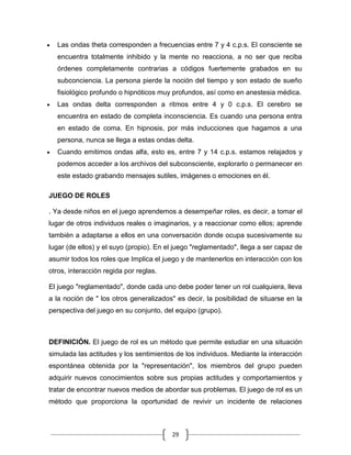 Las ondas theta corresponden a frecuencias entre 7 y 4 c.p.s. El consciente se
  encuentra totalmente inhibido y la mente no reacciona, a no ser que reciba
  órdenes completamente contrarias a códigos fuertemente grabados en su
  subconciencia. La persona pierde la noción del tiempo y son estado de sueño
  fisiológico profundo o hipnóticos muy profundos, así como en anestesia médica.
  Las ondas delta corresponden a ritmos entre 4 y 0 c.p.s. El cerebro se
  encuentra en estado de completa inconsciencia. Es cuando una persona entra
  en estado de coma. En hipnosis, por más inducciones que hagamos a una
  persona, nunca se llega a estas ondas delta.
  Cuando emitimos ondas alfa, esto es, entre 7 y 14 c.p.s. estamos relajados y
  podemos acceder a los archivos del subconsciente, explorarlo o permanecer en
  este estado grabando mensajes sutiles, imágenes o emociones en él.

JUEGO DE ROLES

. Ya desde niños en el juego aprendemos a desempeñar roles, es decir, a tomar el
lugar de otros individuos reales o imaginarios, y a reaccionar como ellos; aprende
también a adaptarse a ellos en una conversación donde ocupa sucesivamente su
lugar (de ellos) y el suyo (propio). En el juego "reglamentado", llega a ser capaz de
asumir todos los roles que Implica el juego y de mantenerlos en interacción con los
otros, interacción regida por reglas.

El juego "reglamentado", donde cada uno debe poder tener un rol cualquiera, lleva
a la noción de " los otros generalizados" es decir, la posibilidad de situarse en la
perspectiva del juego en su conjunto, del equipo (grupo).



DEFINICIÓN. El juego de rol es un método que permite estudiar en una situación
simulada las actitudes y los sentimientos de los individuos. Mediante la interacción
espontánea obtenida por la "representación", los miembros del grupo pueden
adquirir nuevos conocimientos sobre sus propias actitudes y comportamientos y
tratar de encontrar nuevos medios de abordar sus problemas. El juego de rol es un
método que proporciona la oportunidad de revivir un incidente de relaciones



                                         29
 