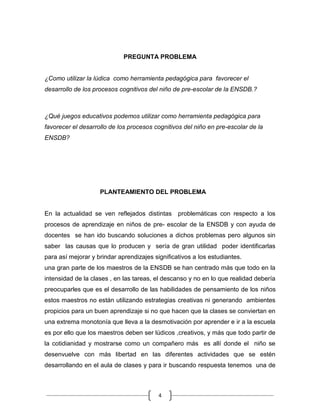 PREGUNTA PROBLEMA


¿Como utilizar la lúdica como herramienta pedagógica para favorecer el
desarrollo de los procesos cognitivos del niño de pre-escolar de la ENSDB.?



¿Qué juegos educativos podemos utilizar como herramienta pedagógica para
favorecer el desarrollo de los procesos cognitivos del niño en pre-escolar de la
ENSDB?




                    PLANTEAMIENTO DEL PROBLEMA


En la actualidad se ven reflejados distintas     problemáticas con respecto a los
procesos de aprendizaje en niños de pre- escolar de la ENSDB y con ayuda de
docentes se han ido buscando soluciones a dichos problemas pero algunos sin
saber las causas que lo producen y sería de gran utilidad poder identificarlas
para así mejorar y brindar aprendizajes significativos a los estudiantes.
una gran parte de los maestros de la ENSDB se han centrado más que todo en la
intensidad de la clases , en las tareas, el descanso y no en lo que realidad debería
preocuparles que es el desarrollo de las habilidades de pensamiento de los niños
estos maestros no están utilizando estrategias creativas ni generando ambientes
propicios para un buen aprendizaje si no que hacen que la clases se conviertan en
una extrema monotonía que lleva a la desmotivación por aprender e ir a la escuela
es por ello que los maestros deben ser lúdicos ,creativos, y más que todo partir de
la cotidianidad y mostrarse como un compañero más es allí donde el niño se
desenvuelve con más libertad en las diferentes actividades que se estén
desarrollando en el aula de clases y para ir buscando respuesta tenemos una de



                                          4
 
