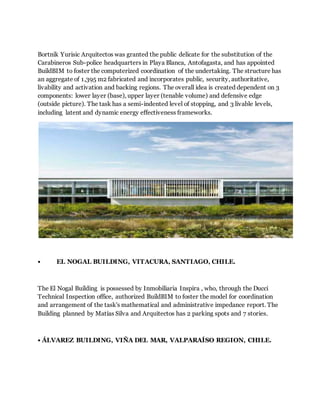 Bortnik Yurisic Arquitectos was granted the public delicate for the substitution of the
Carabineros Sub-police headquarters in Playa Blanca, Antofagasta, and has appointed
BuildBIM to foster the computerized coordination of the undertaking. The structure has
an aggregate of 1,395 m2 fabricated and incorporates public, security, authoritative,
livability and activation and backing regions. The overall idea is created dependent on 3
components: lower layer (base), upper layer (tenable volume) and defensive edge
(outside picture). The task has a semi-indented level of stopping, and 3 livable levels,
including latent and dynamic energy effectiveness frameworks.
• EL NOGAL BUILDING, VITACURA, SANTIAGO, CHILE.
The El Nogal Building is possessed by Inmobiliaria Inspira , who, through the Ducci
Technical Inspection office, authorized BuildBIM to foster the model for coordination
and arrangement of the task's mathematical and administrative impedance report. The
Building planned by Matías Silva and Arquitectos has 2 parking spots and 7 stories.
• ÁLVAREZ BUILDING, VIÑA DEL MAR, VALPARAÍSO REGION, CHILE.
 