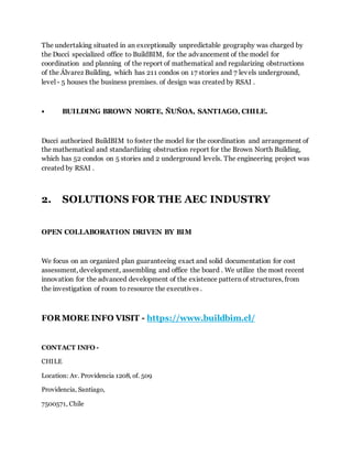 The undertaking situated in an exceptionally unpredictable geography was charged by
the Ducci specialized office to BuildBIM, for the advancement of the model for
coordination and planning of the report of mathematical and regularizing obstructions
of the Álvarez Building, which has 211 condos on 17 stories and 7 levels underground,
level - 5 houses the business premises. of design was created by RSAI .
• BUILDING BROWN NORTE, ÑUÑOA, SANTIAGO, CHILE.
Ducci authorized BuildBIM to foster the model for the coordination and arrangement of
the mathematical and standardizing obstruction report for the Brown North Building,
which has 52 condos on 5 stories and 2 underground levels. The engineering project was
created by RSAI .
2. SOLUTIONS FOR THE AEC INDUSTRY
OPEN COLLABORATION DRIVEN BY BIM
We focus on an organized plan guaranteeing exact and solid documentation for cost
assessment, development, assembling and office the board . We utilize the most recent
innovation for the advanced development of the existence pattern of structures, from
the investigation of room to resource the executives .
FOR MORE INFO VISIT - https://www.buildbim.cl/
CONTACT INFO -
CHILE
Location: Av. Providencia 1208, of. 509
Providencia, Santiago,
7500571, Chile
 