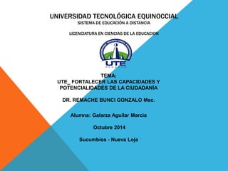 UNIVERSIDAD TECNOLÓGICA EQUINOCCIAL 
SISTEMA DE EDUCACIÓN A DISTANCIA 
LICENCIATURA EN CIENCIAS DE LA EDUCACION 
TEMA: 
UTE_ FORTALECER LAS CAPACIDADES Y 
POTENCIALIDADES DE LA CIUDADANÍA 
DR. REMACHE BUNCI GONZALO Msc. 
Alumna: Galarza Aguilar Marcia 
Octubre 2014 
Sucumbíos - Nueva Loja 
 