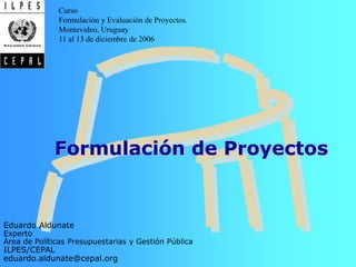 • Ciclo
de vida
•Identifi-
cación
•Diagnós-
tico
•Estudio
de alter-
nativas
Temario
Formulación de Proyectos
Eduardo Aldunate
Experto
Área de Políticas Presupuestarias y Gestión Pública
ILPES/CEPAL
eduardo.aldunate@cepal.org
Curso
Formulación y Evaluación de Proyectos.
Montevideo, Uruguay
11 al 13 de diciembre de 2006
 