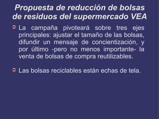 La campaña pivoteará sobre tres ejes principales: ajustar el tamaño de las bolsas, difundir un mensaje de concientización, y por último -pero no menos importante- la venta de bolsas de compra reutilizables. Las bolsas reciclables están echas de tela. Propuesta de reducción de bolsas de residuos del supermercado VEA 