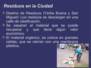 Residuos en la Ciudad Destino de Residuos (Yerba Buena y San Miguel): Los residuos se descargan en una calle de clasificación, Se separan el material que se puede recuperar y que tiene algún valor económico. El material orgánico, se coloca en grandes celdas, que se cierran con una membrana plástica. 