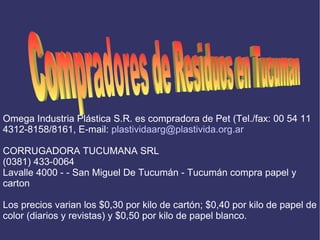 Compradores de Residuos en Tucuman Omega Industria Plástica S.R. es compradora de Pet (Tel./fax: 00 54 11 4312-8158/8161, E-mail:  [email_address] CORRUGADORA TUCUMANA SRL (0381) 433-0064 Lavalle 4000 - - San Miguel De Tucumán - Tucumán compra papel y carton Los precios varian los $0,30 por kilo de cartón; $0,40 por kilo de papel de color (diarios y revistas) y $0,50 por kilo de papel blanco. 