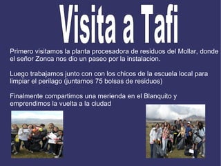 Primero visitamos la planta procesadora de residuos del Mollar, donde el señor Zonca nos dio un paseo por la instalacion. Luego trabajamos junto con con los chicos de la escuela local para limpiar el perilago (juntamos 75 bolsas de residuos) Finalmente compartimos una merienda en el Blanquito y emprendimos la vuelta a la ciudad  Visita a Tafi  