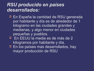 RSU producido en países desarrollados: En España la cantidad de RSU generada por habitante y día es de alrededor de 1 kilogramo en las ciudades grandes y medianas, y algo menor en ciudades pequeñas y pueblos. En EEUU la media es de más de 2 kilogramos por habitante y día. En los países mas desarrollados, hay mayor producción de RSU  