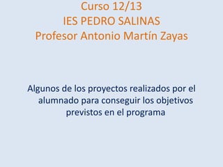 Curso 12/13
IES PEDRO SALINAS
Profesor Antonio Martín Zayas

Algunos de los proyectos realizados por el
alumnado para conseguir los objetivos
previstos en el programa

 