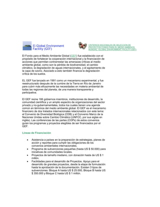 CRITERIOS NACIONALES DE SELECCIÓN DE PROYECTOS FONDO PARA EL MEDIO AMBIENTE MUNDIAL -GLOBAL ENVIRONMENT FACILITY (GEF) 
El Fondo para el Medio Ambiente Global (GEF) fue establecido con el propósito de fortalecer la cooperación internacional y la financiación de acciones que permitan contrarrestar las amenazas críticas al medio ambiente global, como son la pérdida de biodiversidad, el cambio climático, la degradación de aguas internacionales, y el agotamiento de la capa de ozono. Asociado a esto también financia la degradación crítica de los suelos. EL GEF fue lanzado en 1991 como un mecanismo experimental, y fue reestructurado después de la cumbre de la Tierra en Río de Janeiro para cubrir más eficazmente las necesidades en materia ambiental de todas las regiones del planeta, de una manera transparente y participativa. El GEF reúne 166 gobiernos miembros, instituciones de desarrollo, la comunidad científica y un amplio espectro de organizaciones del sector privado y no-gubernamentales, todos los cuales tienen una agenda común en términos del medio ambiente global. El GEF es el mecanismo financiero de dos tratados internacionales relacionados con este tema: el Convenio de Diversidad Biológica (CDB) y el Convenio Marco de la Naciones Unidas sobre Cambio Climático (UNFCC, por sus siglas en inglés). Las conferencias de las partes (COPs) de estos convenios guían los programas y proyectos elegibles de ser financiados por el GEF. Líneas de Financiación 
 Asistencia a países en la preparación de estrategias, planes de acción y reportes para cumplir las obligaciones de los convenios ambientales internacionales. 
 Programa de subvenciones pequeñas (hasta US $ 50.000) para iniciativas de comunidades locales. 
 Proyectos de tamaño mediano, con donación hasta de US $ 1 millón. 
 Facilidades para el desarrollo de Proyectos. Apoyo para el desarrollo de grandes proyectos, desde la etapa de formulación hasta la aprobación de la documentación. Existen 3 tipos de subvenciones: Bloque A hasta US $ 25.000, Bloque B hasta US $ 350.000 y Bloque C hasta US $ 1 millón. 
 