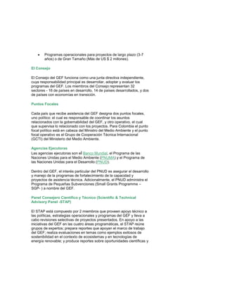  Programas operacionales para proyectos de largo plazo (3-7 años) o de Gran Tamaño (Más de US $ 2 millones). 
El Consejo El Consejo del GEF funciona como una junta directiva independiente, cuya responsabilidad principal es desarrollar, adoptar y evaluar los programas del GEF. Los miembros del Consejo representan 32 sectores - 16 de países en desarrollo, 14 de países desarrollados, y dos de países con economías en transición. Puntos Focales Cada país que recibe asistencia del GEF designa dos puntos focales, uno político: el cual es responsable de coordinar los asuntos relacionados con la gobernabilidad del GEF, y otro operativo, el cual que supervisa lo relacionado con los proyectos. Para Colombia el punto focal político está en cabeza del Ministro del Medio Ambiente y el punto focal operativo es el Grupo de Cooperación Técnica Internacional (GCTI) del Ministerio del Medio Ambiente. 
Agencias Ejecutoras Las agencias ejecutoras son el Banco Mundial, el Programa de las Naciones Unidas para el Medio Ambiente (PNUMA) y el Programa de las Naciones Unidas para el Desarrollo (PNUD). Dentro del GEF, el interés particular del PNUD es asegurar el desarrollo y manejo de la programas de fortalecimiento de la capacidad y proyectos de asistencia técnica. Adicionalmente, el PNUD administra el Programa de Pequeñas Subvenciones (Small Grants Programme – SGP- ) a nombre del GEF. Panel Consejero Científico y Técnico (Scientific & Technical Advisory Panel -STAP) 
El STAP está compuesto por 2 miembros que proveen apoyo técnico a las políticas, estrategias operacionales y programas del GEF y lleva a cabo revisiones selectivas de proyectos presentados. En apoyo a las iniciativas del GEF en las cuatro áreas programáticas, el STAP reúne grupos de expertos; prepara reportes que apoyan el marco de trabajo del GEF; realiza evaluaciones en temas como ejemplos exitosos de sostenibilidad en el contexto de ecosistemas y en tecnologías de energía renovable; y produce reportes sobre oportunidades científicas y  