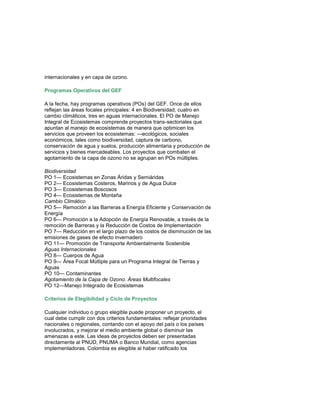 internacionales y en capa de ozono. Programas Operativos del GEF A la fecha, hay programas operativos (POs) del GEF. Once de ellos reflejan las áreas focales principales: 4 en Biodiversidad, cuatro en cambio climáticos, tres en aguas internacionales. El PO de Manejo Integral de Ecosistemas comprende proyectos trans-sectoriales que apuntan al manejo de ecosistemas de manera que optimicen los servicios que proveen los ecosistemas: —ecológicos, sociales económicos, tales como biodiversidad, captura de carbono, conservación de agua y suelos, producción alimentaria y producción de servicios y bienes mercadeables. Los proyectos que combaten el agotamiento de la capa de ozono no se agrupan en POs múltiples. Biodiversidad PO 1— Ecosistemas en Zonas Áridas y Semiáridas PO 2— Ecosistemas Costeros, Marinos y de Agua Dulce PO 3— Ecosistemas Boscosos PO 4— Ecosistemas de Montaña Cambio Climático PO 5— Remoción a las Barreras a Energía Eficiente y Conservación de Energía PO 6— Promoción a la Adopción de Energía Renovable, a través de la remoción de Barreras y la Reducción de Costos de Implementación PO 7— Reducción en el largo plazo de los costos de disminución de las emisiones de gases de efecto invernadero PO 11— Promoción de Transporte Ambientalmente Sostenible Aguas Internacionales PO 8— Cuerpos de Agua PO 9— Área Focal Múltiple para un Programa Integral de Tierras y Aguas PO 10— Contaminantes Agotamiento de la Capa de Ozono. Áreas Multifocales PO 12—Manejo Integrado de Ecosistemas Criterios de Elegibilidad y Ciclo de Proyectos 
Cualquier individuo o grupo elegible puede proponer un proyecto, el cual debe cumplir con dos criterios fundamentales: reflejar prioridades nacionales o regionales, contando con el apoyo del país o los países involucrados, y mejorar el medio ambiente global o disminuir las amenazas a este. Las ideas de proyectos deben ser presentadas directamente al PNUD, PNUMA o Banco Mundial, como agencias implementadoras. Colombia es elegible al haber ratificado los  