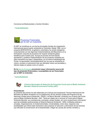 Convenios de Biodiversidad y Cambio Climático 
< Fuentes Multilaterales El GEF se constituye en una de las principales fuentes de cooperación internacional para el sector ambiental en Colombia. Desde 1992, con el proyecto BIOPACIFICO, el gobierno colombiano ha venido trabajando conjuntamente con las Agencias Implementadoras del Mecanismo en la formulación conjunta de proyectos de impacto ambiental global, benéficos para nuestro país. Aunque el proceso de formulación, aprobación y posterior implementación de los proyectos avalados por este mecanismo es largo y dispendioso, por la misma metodología del Fondo, la rigurosidad y acompañamiento por los que se caracteriza el mismo, proveen un panorama más que alentador sobre sus bondades y efectos reales en países como el nuestro. 
En la Red de Proyectos encontrará mayor información acerca del tipo de proyectos financiados o susceptibles de ser financiados por el GEF en Colombia 
< Fuentes Multilaterales 
Criterios Nacionales de Selección de Proyectos Fondo para el Medio Ambiente Mundial, Global Environment Facility (GEF) 
Presentación El presente documento ha sido elaborado por el Grupo de Cooperación Técnica Internacional del Ministerio del Medio Ambiente con la colaboración de las oficinas locales del Programa de las Naciones Unidas para el Desarrollo - PNUD, y el Banco Mundial, contando con el apoyo del Fondo para el Medio Ambiente Mundial - GEF. Tiene por objeto dar a conocer el Fondo para el Medio Ambiente Mundial, sus orientaciones, principios y áreas focales, así como proporcionar información para las entidades pertenecientes al Sistema Nacional Ambiental - SINA, entidades públicas y privadas, Organizaciones no Gubernamentales, Universidades, entre otras, respecto a las posibilidades que ofrece este mecanismo para propiciar la reducción y eliminación de las barreras que dificultan la conservación de la biodiversidad, mitigar las causas del cambio climático y  