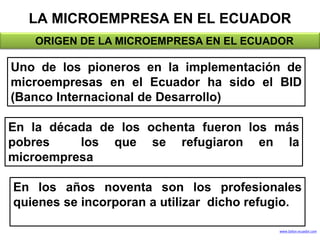 LA MICROEMPRESA EN EL ECUADOR
• < ORIGEN DE LA MICROEMPRESA EN EL ECUADOR
Uno de los pioneros en la implementación de
microempresas en el Ecuador ha sido el BID
(Banco Internacional de Desarrollo)
En la década de los ochenta fueron los más
pobres los que se refugiaron en la
microempresa
En los años noventa son los profesionales
quienes se incorporan a utilizar dicho refugio.
www.Saltos-ecuador.com
 