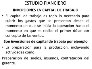 ESTUDIO FIANCIERO
INVERSIONES EN CAPITAL DE TRABAJO
• El capital de trabajo es todo lo necesario para
cubrir los gastos que se presentan desde el
momento en que se inicia la operación hasta el
momento en que se recibe el primer dólar por
concepto de las ventas.
Son inversiones de capital de trabajo por ejemplo
• La preparación para la producción, incluyendo
actividades como:
Preparación de suelos, insumos, contratación del
gerente.
 