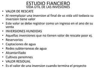 ESTUDIO FIANCIERO
VIDA UTIL DE LAS INVESIONES
• VALOR DE RESCATE
• Al reemplazar una inversion al final de us vida util todavia su
inversion tiene valor
• Este valor se debe registrar como un ingreso en el ano de su
venta
• INVERSIONES HUNDIDAS
• Aquellas inversiones que no tienen valor de rescate poor ej.
• Reservorios
• Captaciones de agua
• Redes subterraneas de agua
• Alcantarillado
• Cultivos peremnes
• VALOR RESIDUAL
• Es el valor de una inversion cuando termina el proyecto
 