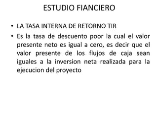 ESTUDIO FIANCIERO
• LA TASA INTERNA DE RETORNO TIR
• Es la tasa de descuento poor la cual el valor
presente neto es igual a cero, es decir que el
valor presente de los flujos de caja sean
iguales a la inversion neta realizada para la
ejecucion del proyecto
 
