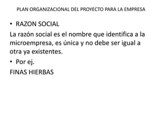 PLAN ORGANIZACIONAL DEL PROYECTO PARA LA EMPRESA
• RAZON SOCIAL
La razón social es el nombre que identifica a la
microempresa, es única y no debe ser igual a
otra ya existentes.
• Por ej.
FINAS HIERBAS
 