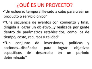 ¿QUÉ ES UN PROYECTO?
•“Un esfuerzo temporal llevado a cabo para crear un
producto o servicio único”
•“Una secuencia de eventos con comienzo y final,
dirigida a lograr un objetivo...y realizada por gente
dentro de parámetros establecidos, como los de
tiempo, costo, recursos y calidad”
•“Un conjunto de inversiones, políticas y
acciones…diseñadas para lograr objetivos
específicos de desarrollo en un período
determinado”
 