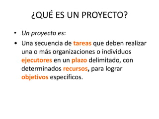 ¿QUÉ ES UN PROYECTO?
• Un proyecto es:
• Una secuencia de tareas que deben realizar
una o más organizaciones o individuos
ejecutores en un plazo delimitado, con
determinados recursos, para lograr
objetivos específicos.
 