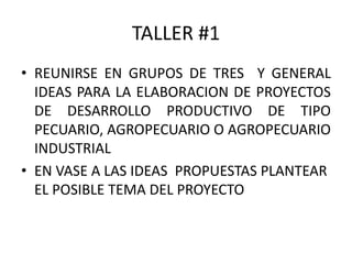 TALLER #1
• REUNIRSE EN GRUPOS DE TRES Y GENERAL
IDEAS PARA LA ELABORACION DE PROYECTOS
DE DESARROLLO PRODUCTIVO DE TIPO
PECUARIO, AGROPECUARIO O AGROPECUARIO
INDUSTRIAL
• EN VASE A LAS IDEAS PROPUESTAS PLANTEAR
EL POSIBLE TEMA DEL PROYECTO
 