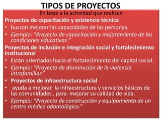 TIPOS DE PROYECTOS
En base a la actividad que realizan
Proyectos de capacitación y asistencia técnica
• buscan mejorar las capacidades de las personas.
• Ejemplo: ”Proyecto de capacitación y mejoramiento de las
condiciones educativas.”
Proyectos de inclusión e integración social y fortalecimiento
institucional
• Están orientados hacia el fortalecimiento del capital social.
• Ejemplo: “Proyecto de disminución de la violencia
intrafamiliar.”
• Proyectos de infraestructura social
• ayuda a mejorar la infraestructura y servicios básicos de
las comunidades , para mejorar su calidad de vida.
• Ejemplo: “Proyecto de construcción y equipamiento de un
centro médico odontológico.”
 