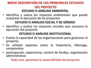 BREVE DESCRIPCIÓN DE LOS PRINCIPALES ESTUDIOS
DEL PROYECTO
ESTUDIO O ANÁLISIS AMBIENTAL
• Identifica y valora los impactos ambientales que puede
ocasionar la ejecución de los proyectos
ESTUDIO O ANÁLISIS SOCIAL Y DE GÉNERO
• Identifica y evalúa los impactos sociales que ocasiona la
ejecución del proyecto
ESTUDIO O ANÁLISIS INSTITUCIONAL
• Evalúa la capacidad de las organizaciones para gestionar el
proyecto.
• Se señalan aspectos como la trayectoria, liderazgo,
compromiso
• participación, experiencia, control de fondos, organización
administrativa
Todo esto garantiza la sostenibilidad del proyecto
 