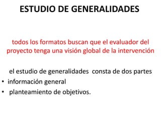 ESTUDIO DE GENERALIDADES
todos los formatos buscan que el evaluador del
proyecto tenga una visión global de la intervención
el estudio de generalidades consta de dos partes
• información general
• planteamiento de objetivos.
 