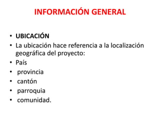 INFORMACIÓN GENERAL
• UBICACIÓN
• La ubicación hace referencia a la localización
geográfica del proyecto:
• País
• provincia
• cantón
• parroquia
• comunidad.
 