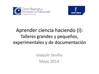 Aprender ciencia haciendo (I):
Talleres grandes y pequeños,
experimentales y de documentación
Joaquín Sevilla
Mayo 2014
 