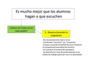 Es mucho mejor que los alumnos
hagan a que escuchen
¿Cómo me meto yo en
este jardín?
1.- Reestructurando la
asignatura
-No necesariamente toda a la vez
-Cambiando “lecciones” por “proyectos”
-Aunque se pierda linealidad hay que mantener
la completitud (razonable) del temario
-Se mantiene el control del calendario
-Se diversifica el nivel de profundización y los
estilos de trabajo (atención real a la diversidad)
 