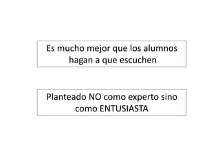 Es mucho mejor que los alumnos
hagan a que escuchen
Planteado NO como experto sino
como ENTUSIASTA
 