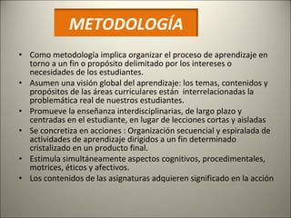 Como metodología implica organizar el proceso de aprendizaje en torno a un fin o propósito delimitado por los intereses o necesidades de los estudiantes. Asumen una visión global del aprendizaje: los temas, contenidos y propósitos de las áreas curriculares están  interrelacionadas la problemática real de nuestros estudiantes.  P romueve la enseñanza interdisciplinarias, de largo plazo y centradas en el estudiante, en lugar de lecciones cortas y aisladas Se concretiza en acciones : Organización secuencial y espiralada de actividades de aprendizaje dirigidos a un fin determinado  cristalizado en un producto final. Estimula simultáneamente aspectos cognitivos, procedimentales, motrices, éticos y afectivos. Los contenidos de las asignaturas adquieren significado en la acción METODOLOGÍA 