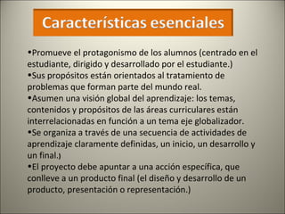 Promueve el protagonismo de los alumnos (centrado en el estudiante, dirigido y desarrollado por el estudiante.) Sus propósitos están orientados al tratamiento de problemas que forman parte del mundo real.  Asumen una visión global del aprendizaje: los temas, contenidos y propósitos de las áreas curriculares están  interrelacionadas en función a un tema eje globalizador. Se organiza a través de una secuencia de actividades de aprendizaje claramente definidas, un inicio, un desarrollo y un final. )   El proyecto debe apuntar a una acción específica, que conlleve a un producto final (el diseño y desarrollo de un producto, presentación o representación.) 