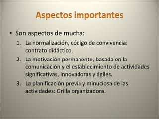 Son aspectos de mucha: La normalización, código de convivencia: contrato didáctico. La motivación permanente, basada en la comunicación y el establecimiento de actividades significativas, innovadoras y ágiles. La planificación previa y minuciosa de las actividades: Grilla organizadora. 