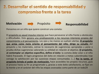 Motivación   Propósito Responsabilidad Pensemos en un niño que quiere construir una cometa:  El  propósito es aquel impulso interior  que hace perseverar al niño frente a obstáculos y dificultades. Esto  genera una predisposición a los recursos interiores propios del conocimiento y el pensamiento . Los ojos y las manos se vuelven alertas.  El propósito que actúa como meta orienta el pensamiento del niño, dirige su estudio  del proyecto y los materiales, extrae lo necesario de sugerencias apropiadas y pone a prueba dichas sugerencias valorando su utilidad en relación al objetivo.  E l propósito, al contemplar un objetivo específico, define el éxito : la cometa debe volar o el niño habrá fracasado. El logro progresivo del éxito en relación a metas subordinadas trae consigo la satisfacción por las sucesivas etapas consumadas. [...]  Por lo tanto, el propósito brinda el poder de motivación,  hace accesibles los propios recursos, guía el proceso hasta su fin ya programado y, gracias a este éxito satisfactorio, se fijan en la mente y en el carácter del niño las etapas avanzadas como parte de un todo29 