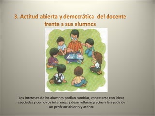 Los intereses de los alumnos podían cambiar, conectarse con ideas asociadas y con otros intereses, y desarrollarse gracias a la ayuda de un profesor abierto y atento 