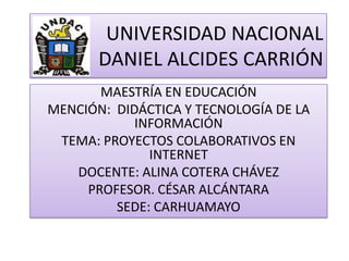 UNIVERSIDAD NACIONAL
       DANIEL ALCIDES CARRIÓN
       MAESTRÍA EN EDUCACIÓN
MENCIÓN: DIDÁCTICA Y TECNOLOGÍA DE LA
            INFORMACIÓN
 TEMA: PROYECTOS COLABORATIVOS EN
              INTERNET
   DOCENTE: ALINA COTERA CHÁVEZ
     PROFESOR. CÉSAR ALCÁNTARA
         SEDE: CARHUAMAYO
 