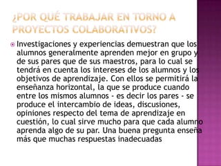  Investigacionesy experiencias demuestran que los
 alumnos generalmente aprenden mejor en grupo y
 de sus pares que de sus maestros, para lo cual se
 tendrá en cuenta los intereses de los alumnos y los
 objetivos de aprendizaje. Con ellos se permitirá la
 enseñanza horizontal, la que se produce cuando
 entre los mismos alumnos - es decir los pares - se
 produce el intercambio de ideas, discusiones,
 opiniones respecto del tema de aprendizaje en
 cuestión, lo cual sirve mucho para que cada alumno
 aprenda algo de su par. Una buena pregunta enseña
 más que muchas respuestas inadecuadas
 